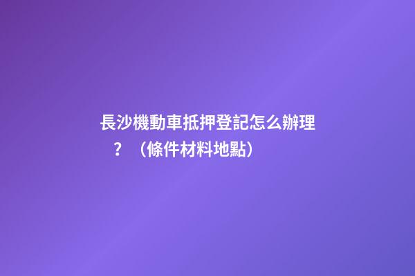 長沙機動車抵押登記怎么辦理？（條件+材料+地點）